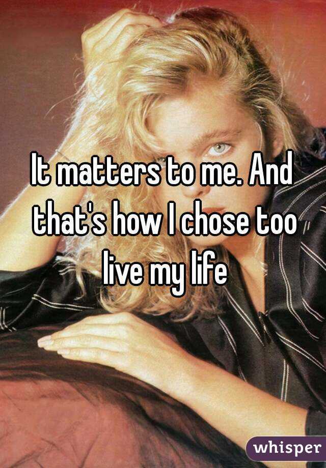 It matters to me. And that's how I chose too live my life