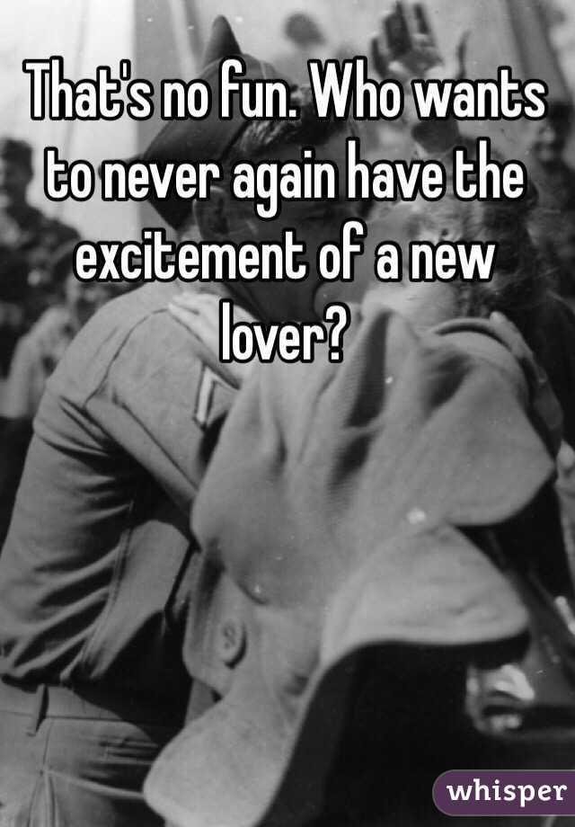 That's no fun. Who wants to never again have the excitement of a new lover?