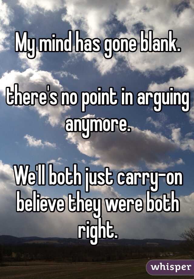 My mind has gone blank. 

there's no point in arguing anymore. 

We'll both just carry-on believe they were both right. 