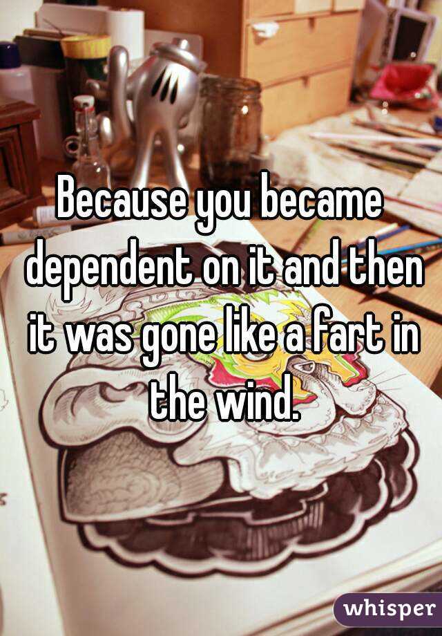 Because you became dependent on it and then it was gone like a fart in the wind.