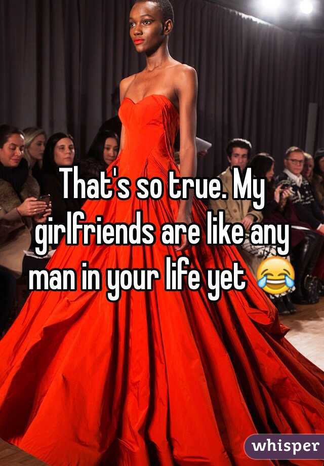 That's so true. My girlfriends are like any man in your life yet 😂