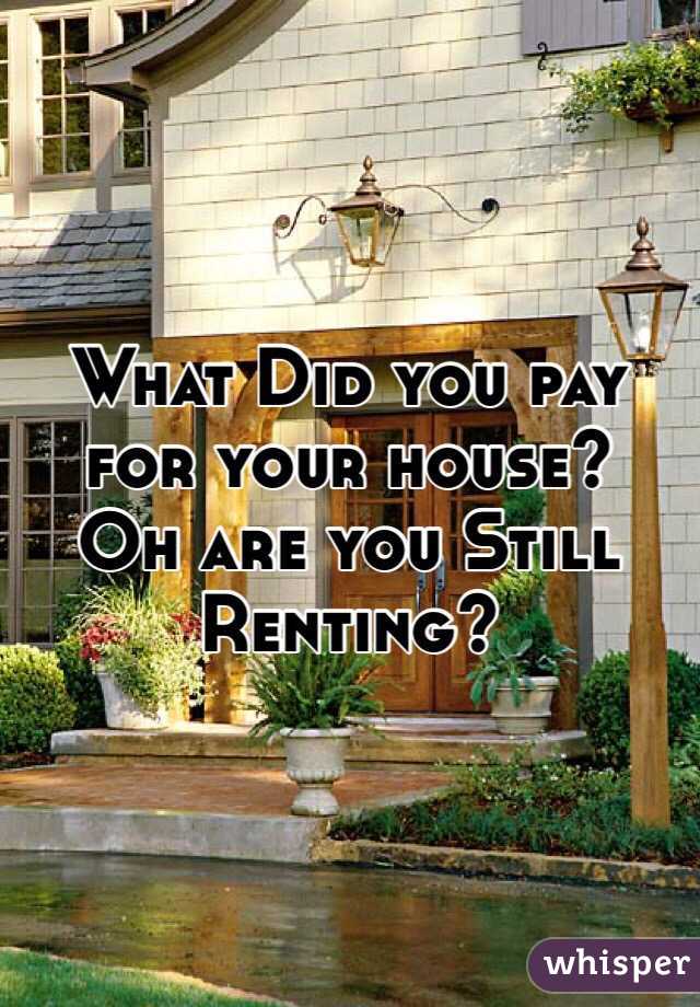 What Did you pay for your house?
Oh are you Still
Renting?