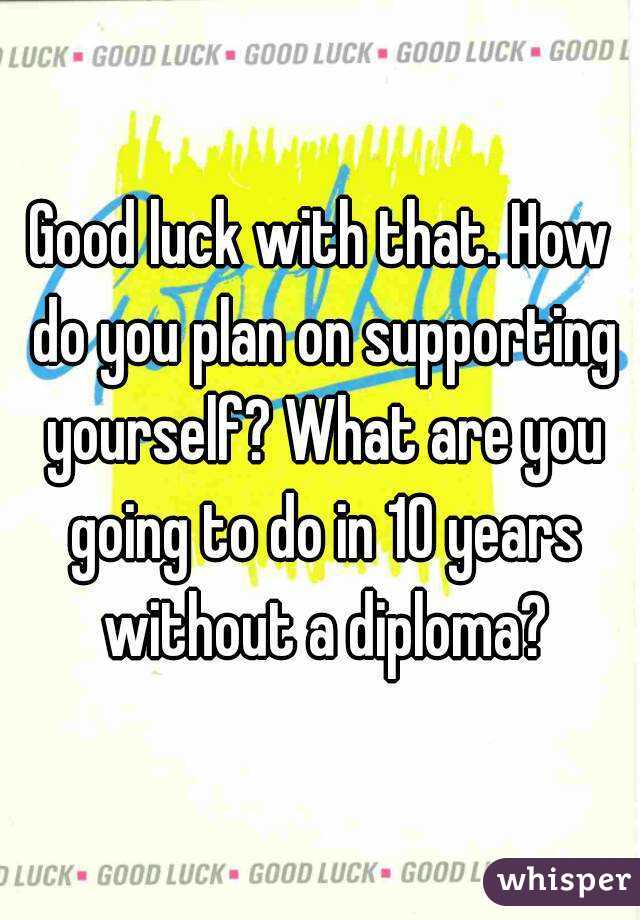 Good luck with that. How do you plan on supporting yourself? What are you going to do in 10 years without a diploma?