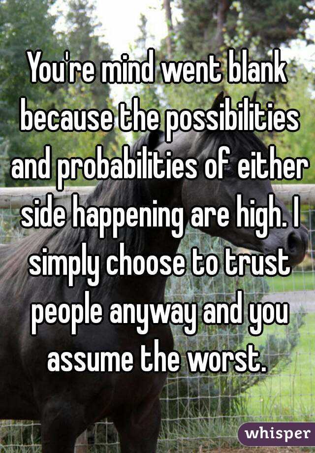 You're mind went blank because the possibilities and probabilities of either side happening are high. I simply choose to trust people anyway and you assume the worst. 