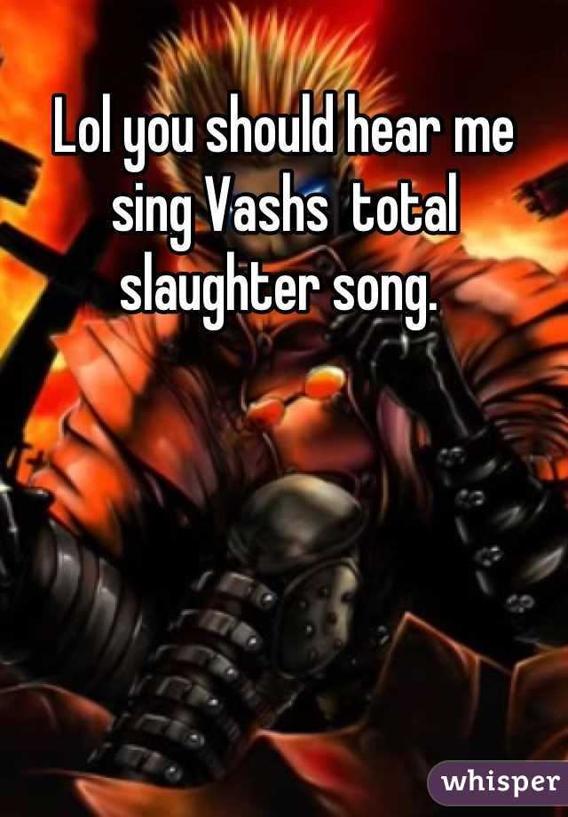 Lol you should hear me sing Vashs  total slaughter song. 