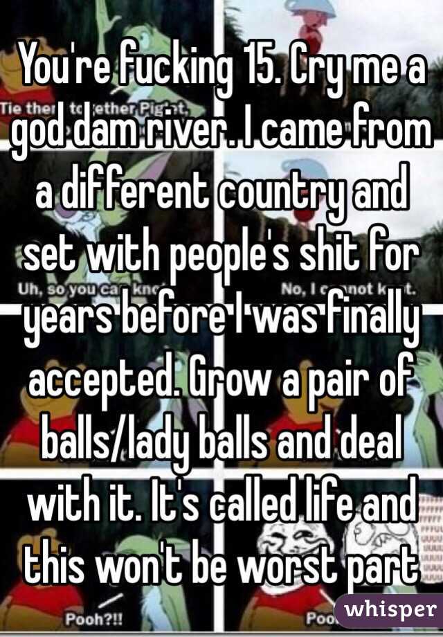 You're fucking 15. Cry me a god dam river. I came from a different country and set with people's shit for years before I was finally accepted. Grow a pair of balls/lady balls and deal with it. It's called life and this won't be worst part 