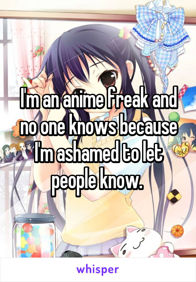 I'm an anime freak and no one knows because I'm ashamed to let people know. 