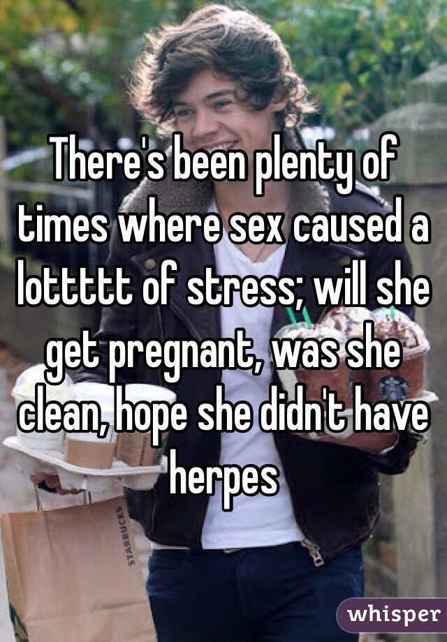 There's been plenty of times where sex caused a lottttt of stress; will she get pregnant, was she clean, hope she didn't have herpes 