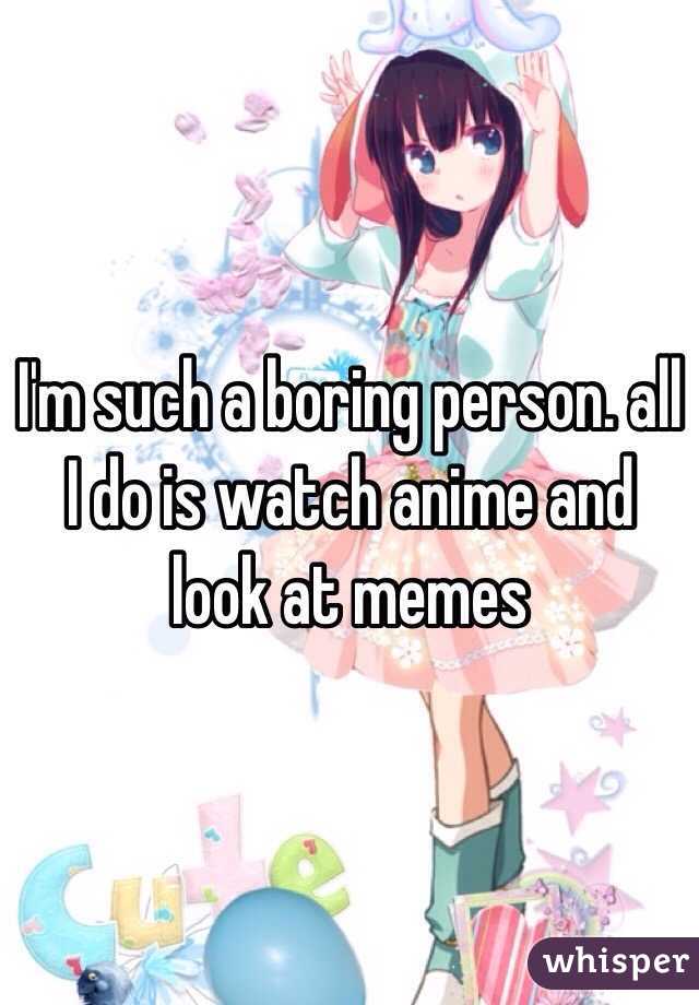 I'm such a boring person. all I do is watch anime and look at memes