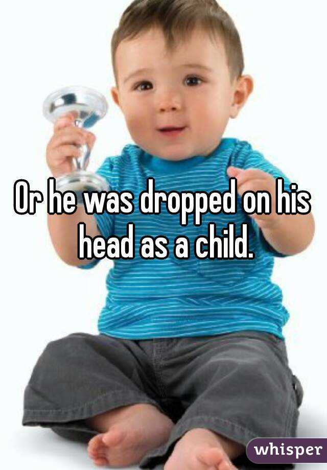 Or he was dropped on his head as a child.