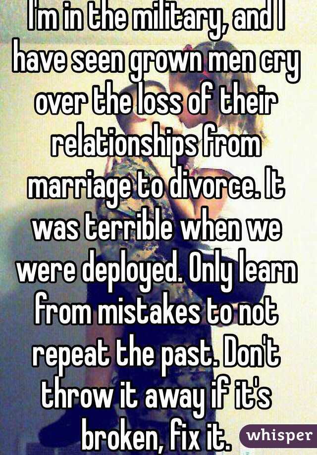 I'm in the military, and I have seen grown men cry over the loss of their relationships from marriage to divorce. It was terrible when we were deployed. Only learn from mistakes to not repeat the past. Don't throw it away if it's broken, fix it.