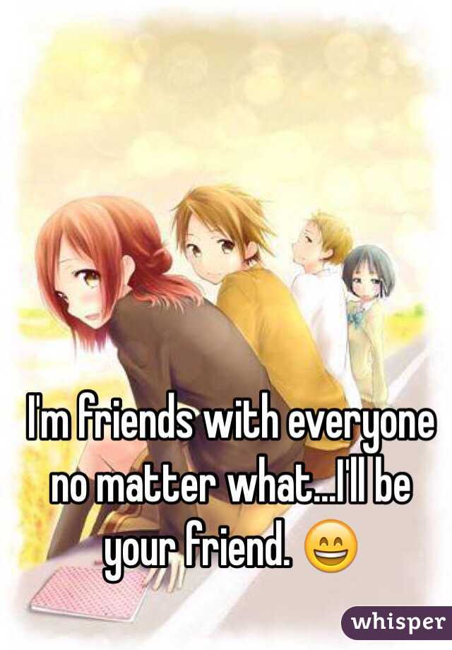 I'm friends with everyone no matter what...I'll be your friend. 😄