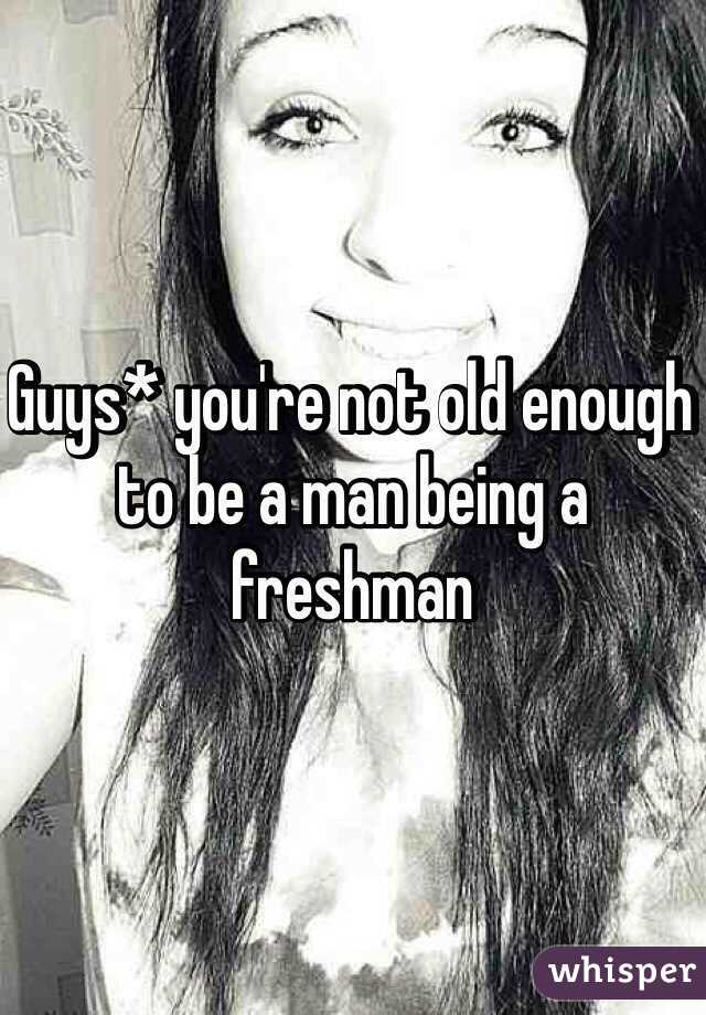 Guys* you're not old enough to be a man being a freshman