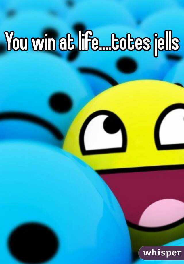 You win at life....totes jells