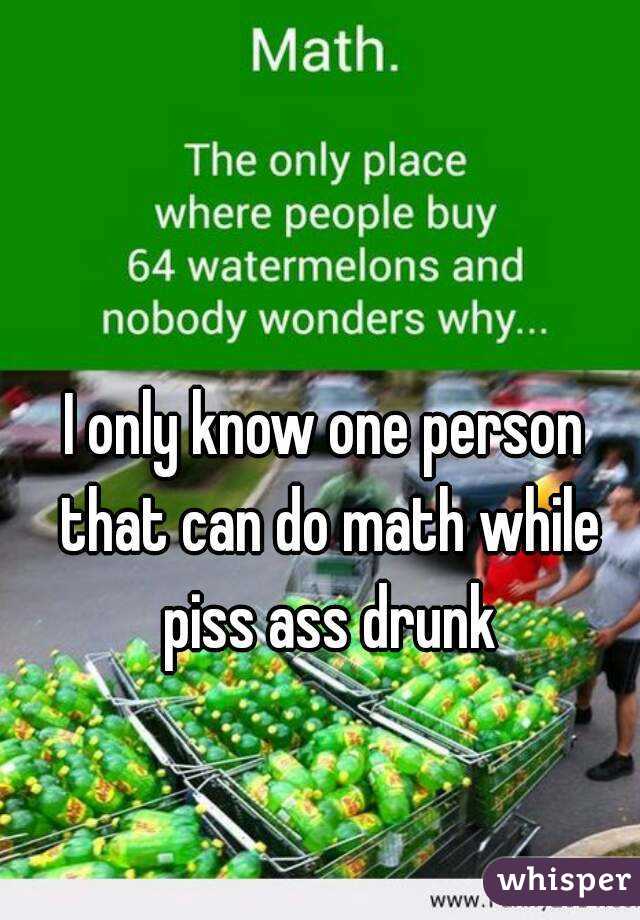 I only know one person that can do math while piss ass drunk