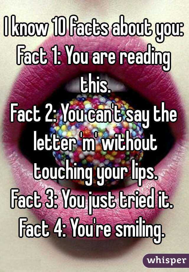 I know 10 facts about you:
Fact 1: You are reading this.
Fact 2: You can't say the letter 'm' without touching your lips.
Fact 3: You just tried it. 
Fact 4: You're smiling. 
