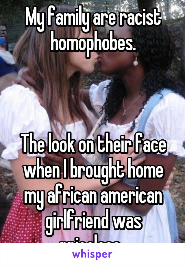 My family are racist homophobes.



The look on their face when I brought home my african american girlfriend was priceless. 