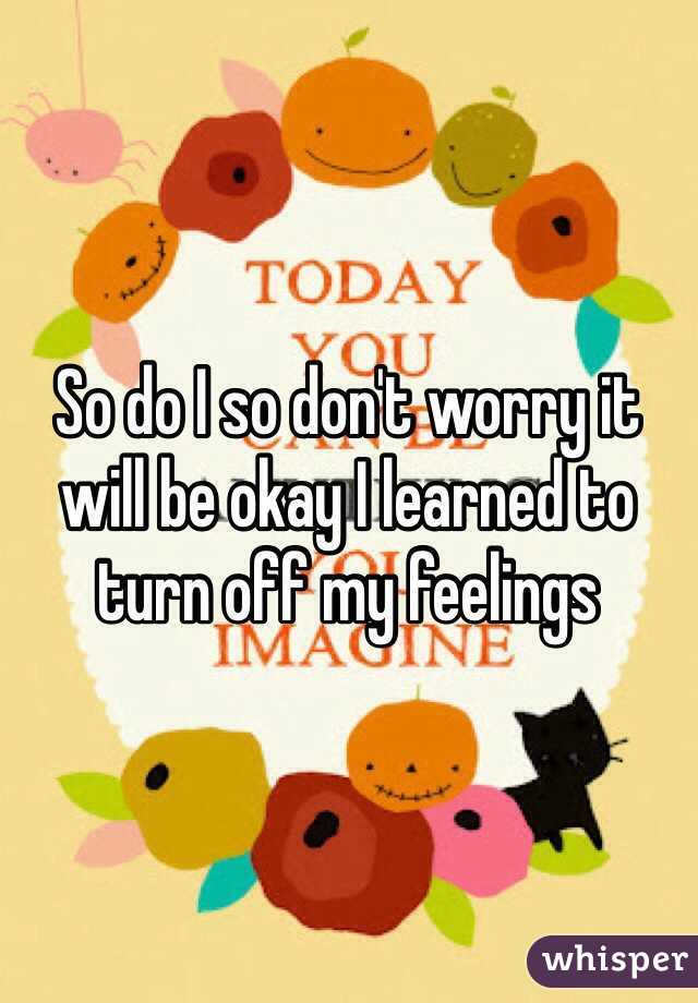 So do I so don't worry it will be okay I learned to turn off my feelings