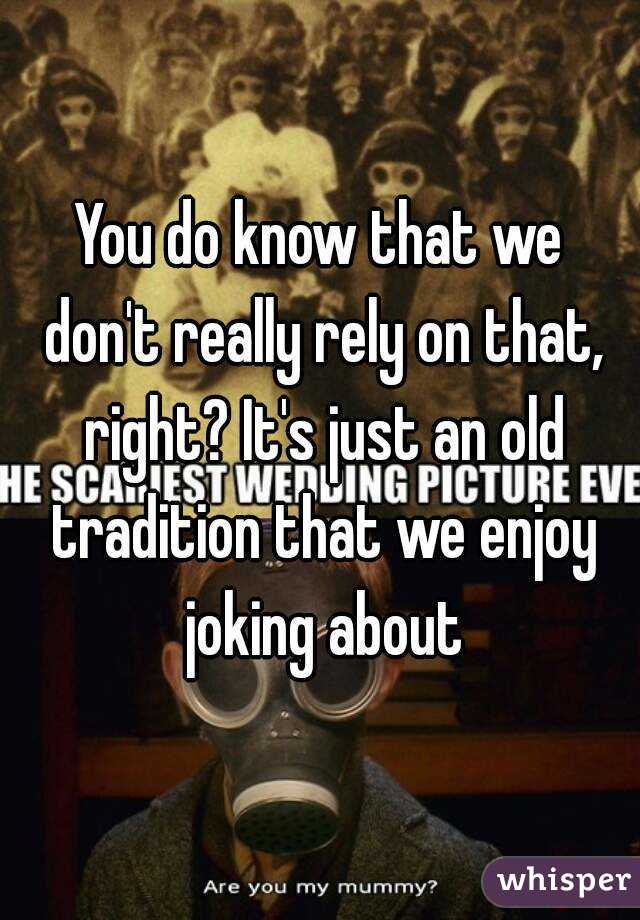 You do know that we don't really rely on that, right? It's just an old tradition that we enjoy joking about
