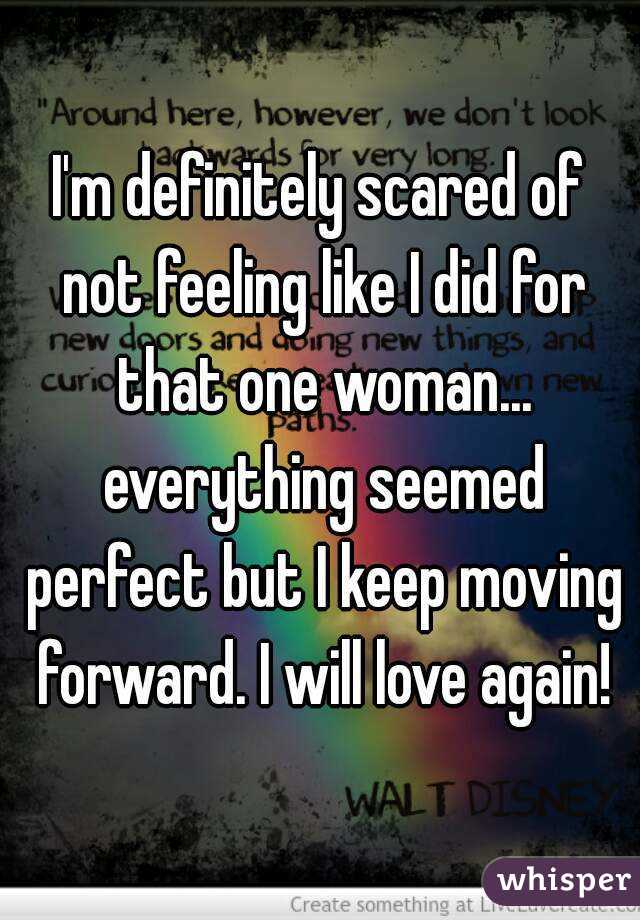 I'm definitely scared of not feeling like I did for that one woman... everything seemed perfect but I keep moving forward. I will love again!