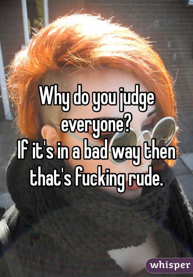Why do you judge everyone? 
If it's in a bad way then that's fucking rude.