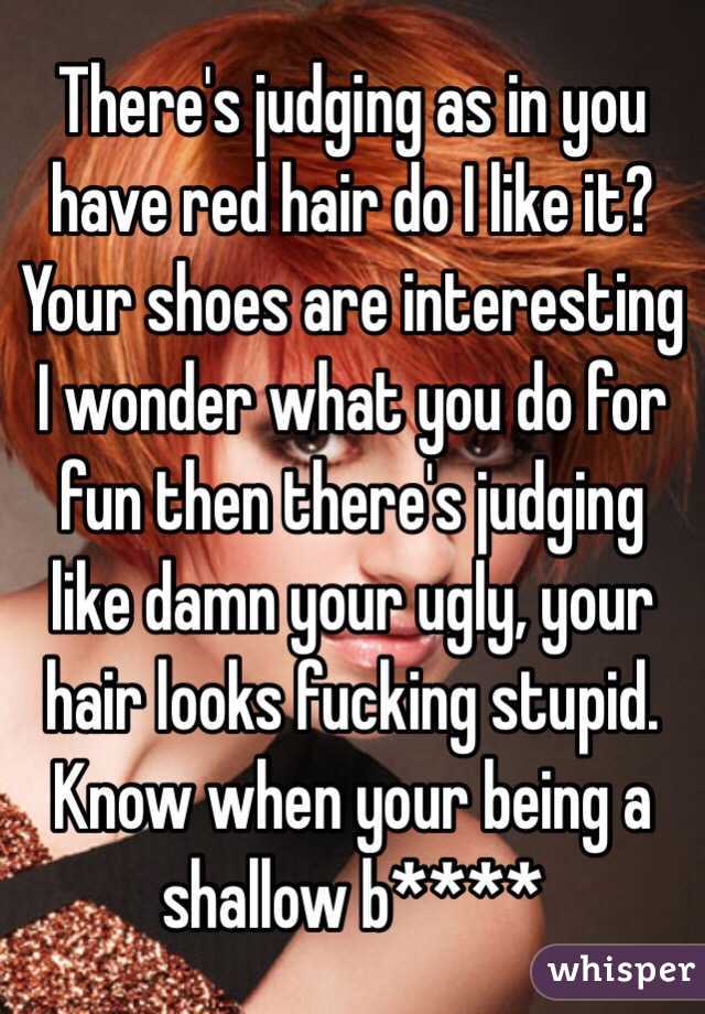 There's judging as in you have red hair do I like it? Your shoes are interesting I wonder what you do for fun then there's judging like damn your ugly, your hair looks fucking stupid. Know when your being a shallow b****