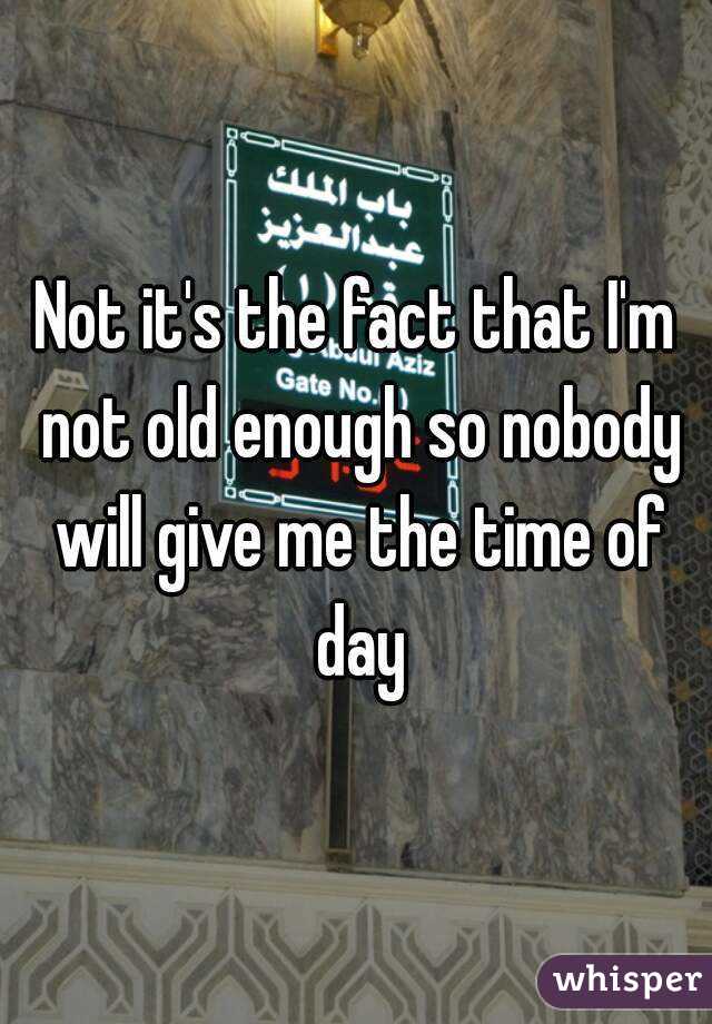 Not it's the fact that I'm not old enough so nobody will give me the time of day