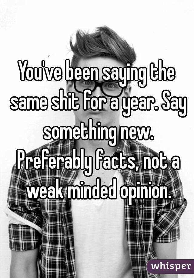 You've been saying the same shit for a year. Say something new. Preferably facts, not a weak minded opinion.