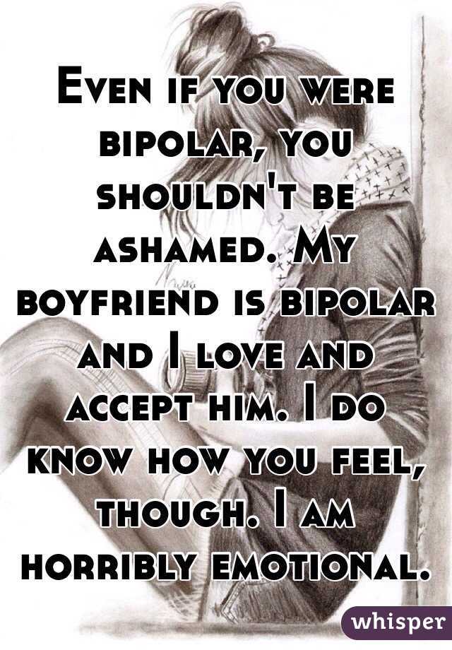 Even if you were bipolar, you shouldn't be ashamed. My boyfriend is bipolar and I love and accept him. I do know how you feel, though. I am horribly emotional. 