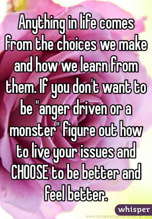 Anything in life comes from the choices we make and how we learn from them. If you don't want to be "anger driven or a monster" figure out how to live your issues and CHOOSE to be better and feel better.  