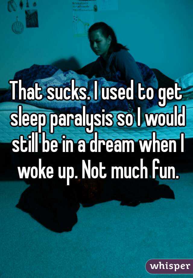 That sucks. I used to get sleep paralysis so I would still be in a dream when I woke up. Not much fun.