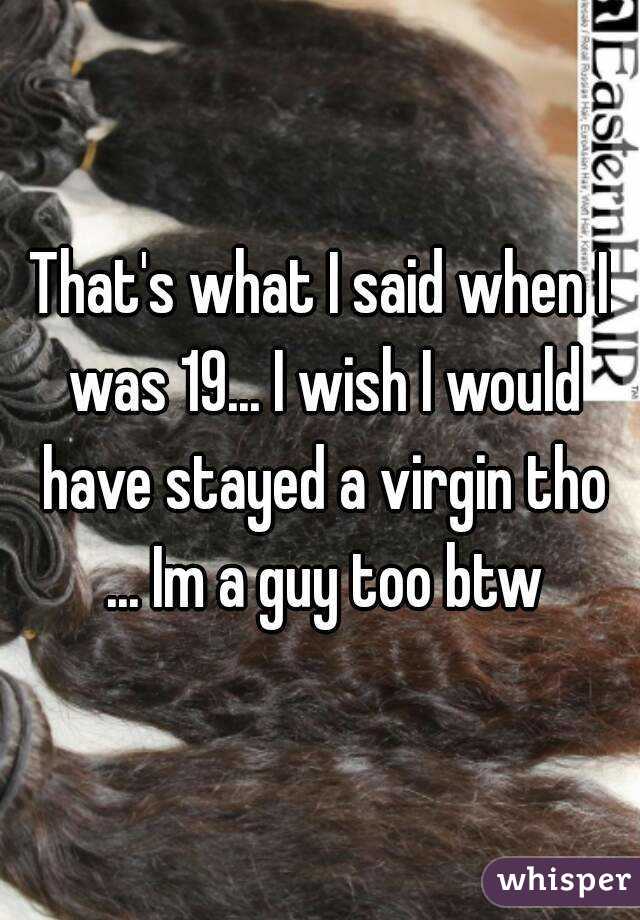 That's what I said when I was 19... I wish I would have stayed a virgin tho ... Im a guy too btw