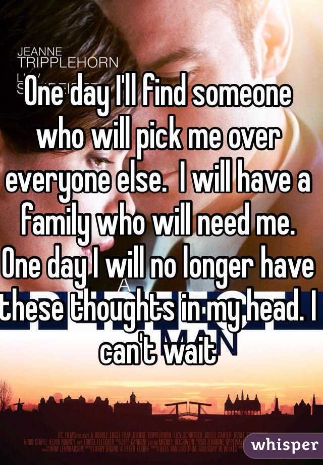 One day I'll find someone who will pick me over everyone else.  I will have a family who will need me. One day I will no longer have these thoughts in my head. I can't wait 