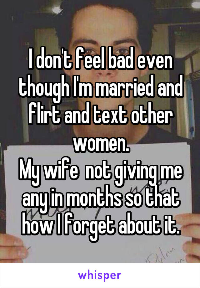 I don't feel bad even though I'm married and flirt and text other women.
My wife  not giving me any in months so that how I forget about it.