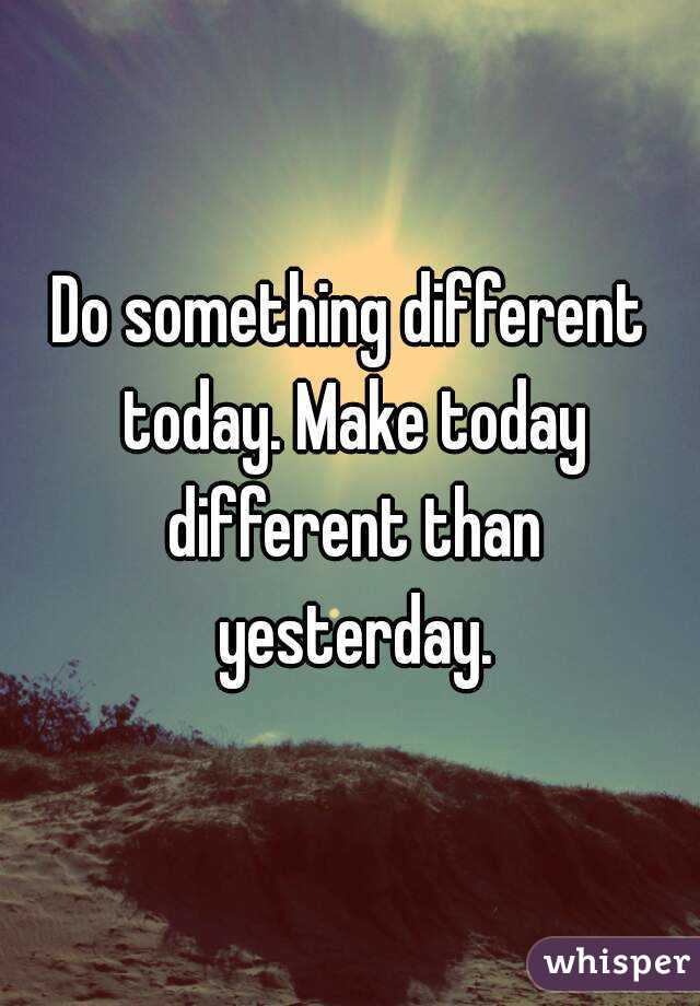 Do something different today. Make today different than yesterday.