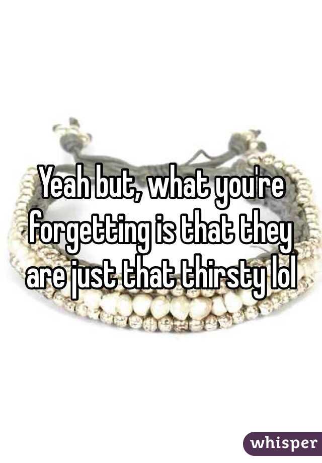 Yeah but, what you're forgetting is that they are just that thirsty lol