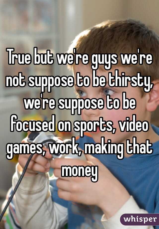 True but we're guys we're not suppose to be thirsty, we're suppose to be focused on sports, video games, work, making that money