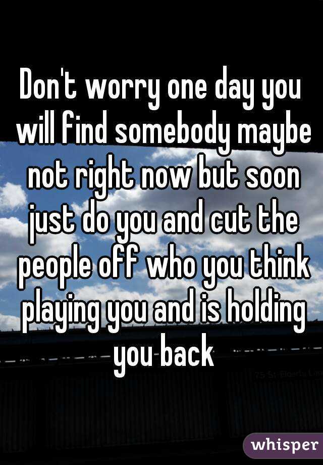 Don't worry one day you will find somebody maybe not right now but soon just do you and cut the people off who you think playing you and is holding you back