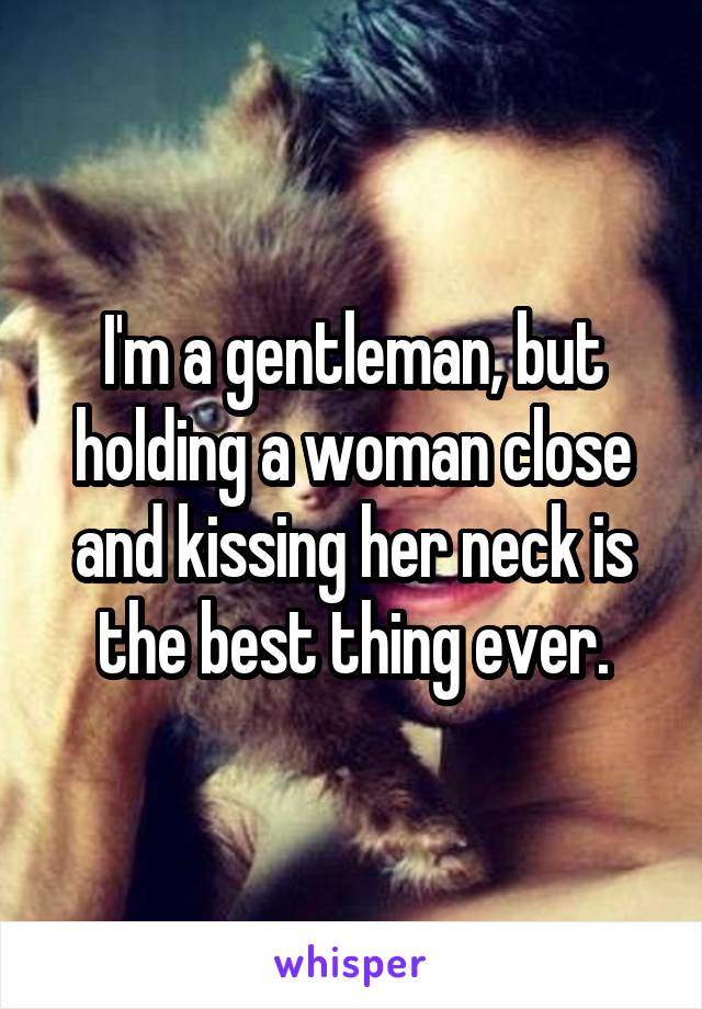 I'm a gentleman, but holding a woman close and kissing her neck is the best thing ever.