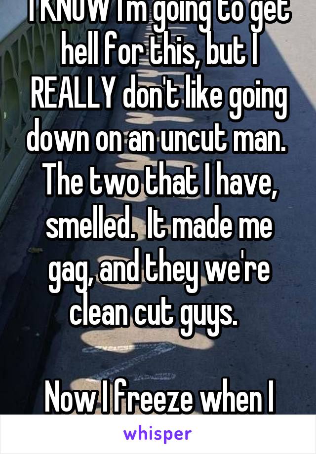 I KNOW I'm going to get hell for this, but I REALLY don't like going down on an uncut man.  The two that I have, smelled.  It made me gag, and they we're clean cut guys.  

Now I freeze when I find out he's uncut.  