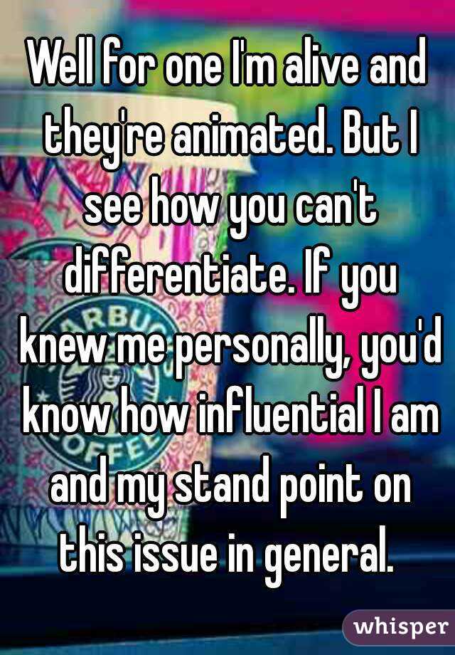 Well for one I'm alive and they're animated. But I see how you can't differentiate. If you knew me personally, you'd know how influential I am and my stand point on this issue in general. 