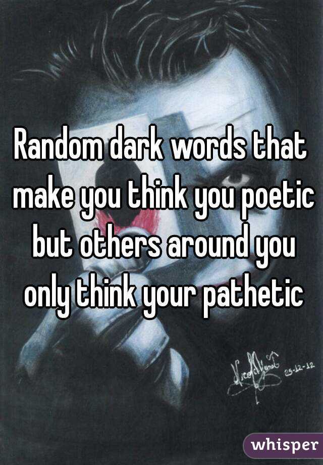 Random dark words that make you think you poetic but others around you only think your pathetic