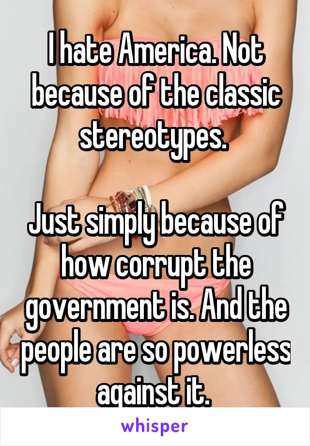 I hate America. Not because of the classic stereotypes. 

Just simply because of how corrupt the government is. And the people are so powerless against it. 