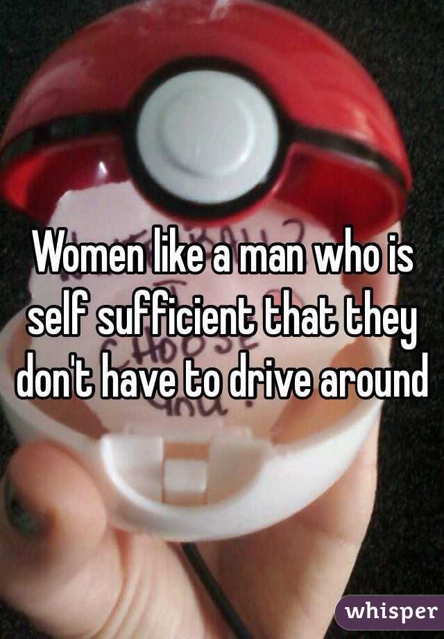 Women like a man who is self sufficient that they don't have to drive around 