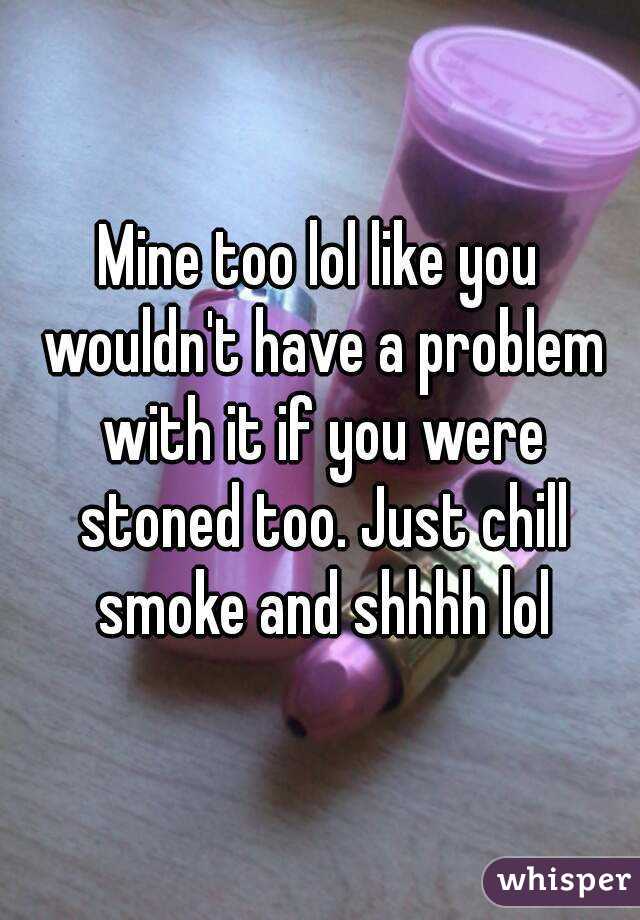 Mine too lol like you wouldn't have a problem with it if you were stoned too. Just chill smoke and shhhh lol