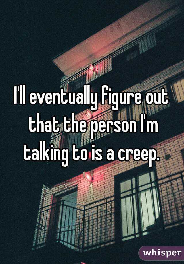I'll eventually figure out that the person I'm talking to is a creep. 