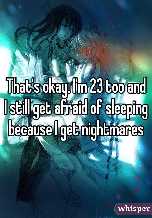That's okay. I'm 23 too and I still get afraid of sleeping because I get nightmares 