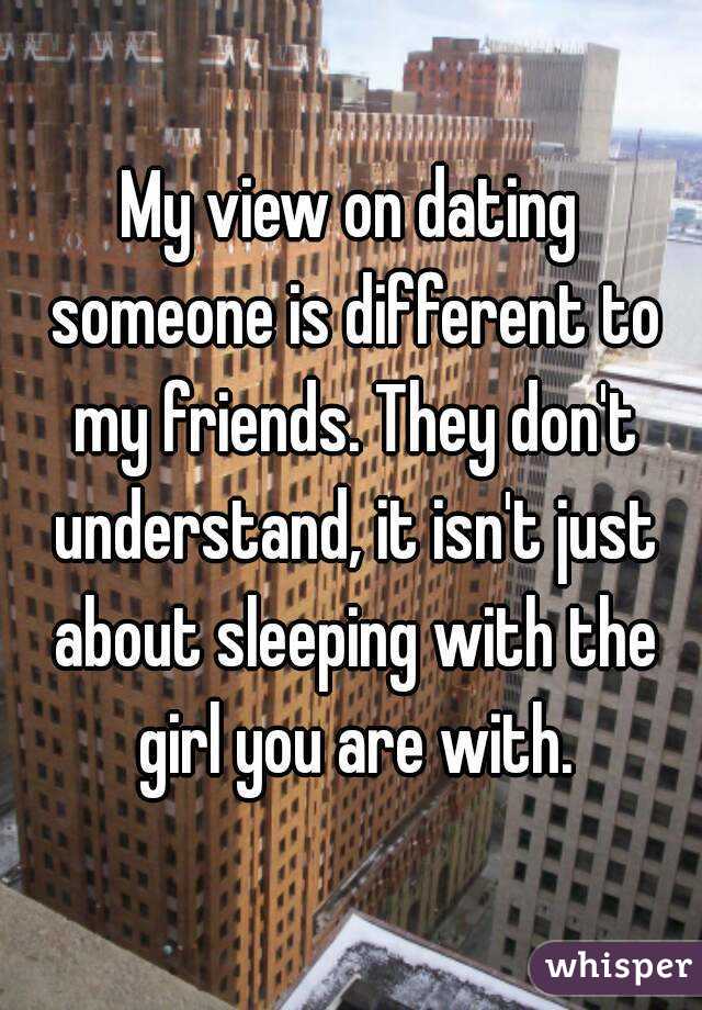 My view on dating someone is different to my friends. They don't understand, it isn't just about sleeping with the girl you are with.