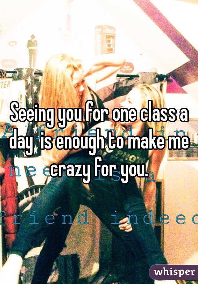 Seeing you for one class a day  is enough to make me crazy for you. 
