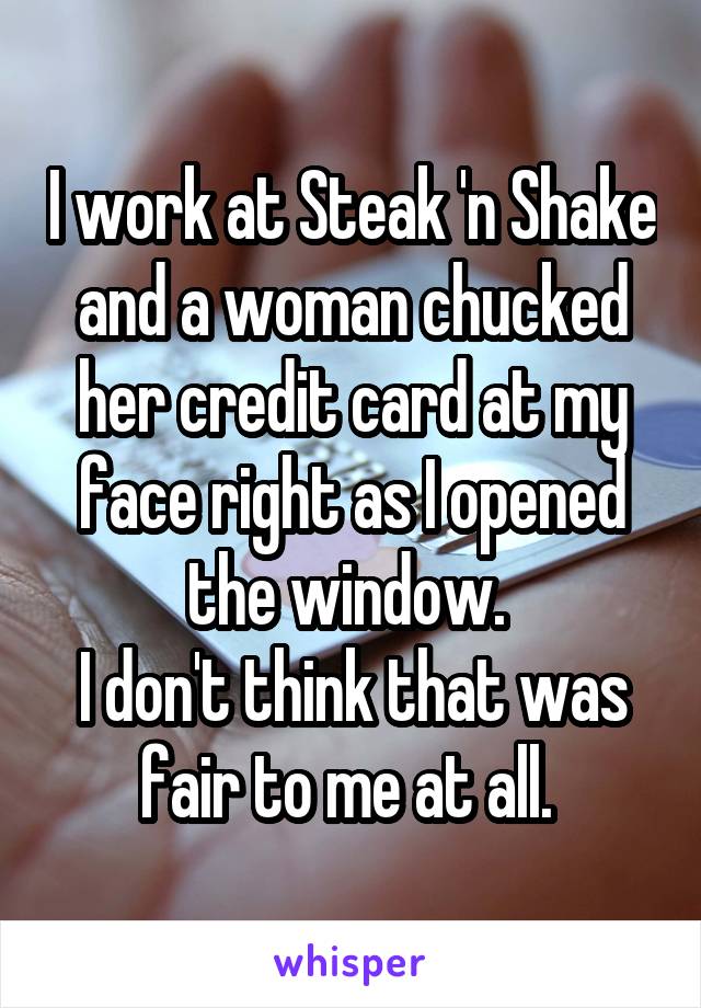 I work at Steak 'n Shake and a woman chucked her credit card at my face right as I opened the window. 
I don't think that was fair to me at all. 